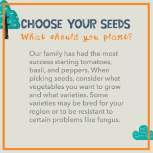 Choose Your Seeds: Our family has had the most success starting tomatoes, basil, and peppers. When picking seeds, consider what vegetables you want to grow and what varieties. Some varieties may be bred for your region or to be resistant to certain problems like fungus.