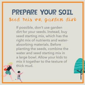  Prepare your soil. If possible, don’t use garden dirt for your seeds. Instead, buy seed starting mix, which has the right mix of nutrients and water-absorbing materials. Before planting the seeds, combine the water and seed starting mix in a large bowl. Allow your kids to mix it together to the texture of thick mud.