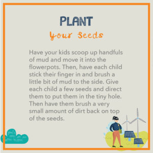 Plant your seeds. Have your kids scoop up handfuls of mud and move it into the flowerpots. Then, have each child stick their finger in and brush a little bit of mud to the side. Give each child a few seeds and direct them to put them in the tiny hole. Then have them brush a very small amount of dirt back on top of the seeds.